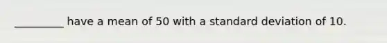 _________ have a mean of 50 with a standard deviation of 10.