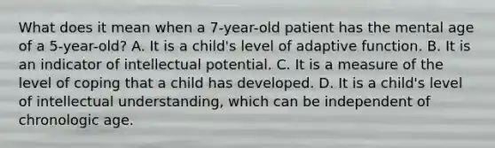 What does it mean when a 7-year-old patient has the mental age of a 5-year-old? A. It is a child's level of adaptive function. B. It is an indicator of intellectual potential. C. It is a measure of the level of coping that a child has developed. D. It is a child's level of intellectual understanding, which can be independent of chronologic age.