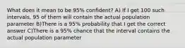 What does it mean to be 95% confident? A) If I get 100 such intervals, 95 of them will contain the actual population parameter B)There is a 95% probability that I get the correct answer C)There is a 95% chance that the interval contains the actual population parameter