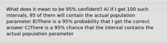 What does it mean to be 95% confident? A) If I get 100 such intervals, 95 of them will contain the actual population parameter B)There is a 95% probability that I get the correct answer C)There is a 95% chance that the interval contains the actual population parameter