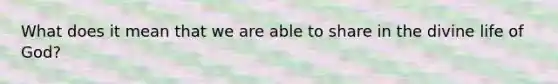 What does it mean that we are able to share in the divine life of God?