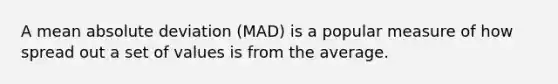 A mean absolute deviation (MAD) is a popular measure of how spread out a set of values is from the average.