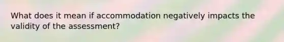 What does it mean if accommodation negatively impacts the validity of the assessment?