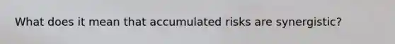 What does it mean that accumulated risks are synergistic?