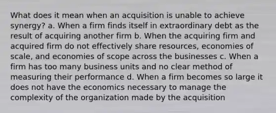 What does it mean when an acquisition is unable to achieve synergy? a. When a firm finds itself in extraordinary debt as the result of acquiring another firm b. When the acquiring firm and acquired firm do not effectively share resources, economies of scale, and economies of scope across the businesses c. When a firm has too many business units and no clear method of measuring their performance d. When a firm becomes so large it does not have the economics necessary to manage the complexity of the organization made by the acquisition