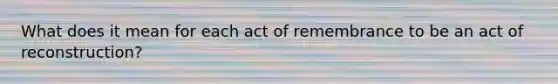 What does it mean for each act of remembrance to be an act of reconstruction?