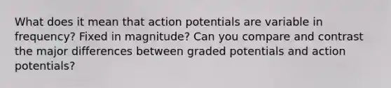 What does it mean that action potentials are variable in frequency? Fixed in magnitude? Can you compare and contrast the major differences between graded potentials and action potentials?