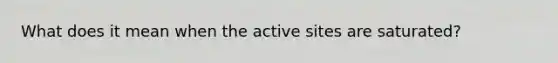 What does it mean when the active sites are saturated?