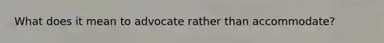 What does it mean to advocate rather than accommodate?
