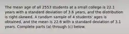 The mean age of all 2553 students at a small college is 22.1 years with a standard deviation of 3.6 years, and the distribution is​ right-skewed. A random sample of 4 students' ages is​ obtained, and the mean is 22.6 with a standard deviation of 3.1 years. Complete parts​ (a) through​ (c) below.