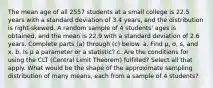 The mean age of all 2557 students at a small college is 22.5 years with a standard deviation of 3.4 ​years, and the distribution is​ right-skewed. A random sample of 4 ​students' ages is​ obtained, and the mean is 22.9 with a standard deviation of 2.6 years. Complete parts​ (a) through​ (c) below. a. Find μ​, σ​, ​s, and x. b. Is μ a parameter or a​ statistic? c. Are the conditions for using the CLT​ (Central Limit​ Theorem) fulfilled? Select all that apply. What would be the shape of the approximate sampling distribution of many​ means, each from a sample of 4 ​students?