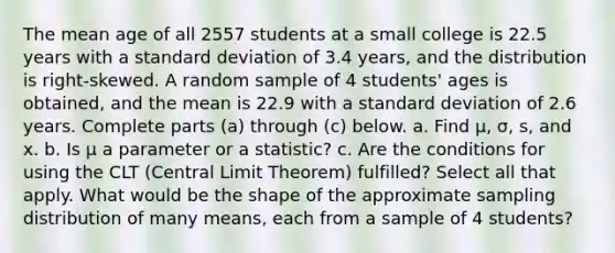 The mean age of all 2557 students at a small college is 22.5 years with a <a href='https://www.questionai.com/knowledge/kqGUr1Cldy-standard-deviation' class='anchor-knowledge'>standard deviation</a> of 3.4 ​years, and the distribution is​ right-skewed. A random sample of 4 ​students' ages is​ obtained, and the mean is 22.9 with a standard deviation of 2.6 years. Complete parts​ (a) through​ (c) below. a. Find μ​, σ​, ​s, and x. b. Is μ a parameter or a​ statistic? c. Are the conditions for using the CLT​ (Central Limit​ Theorem) fulfilled? Select all that apply. What would be the shape of the approximate sampling distribution of many​ means, each from a sample of 4 ​students?