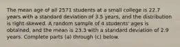 The mean age of all 2571 students at a small college is 22.7 years with a standard deviation of 3.5 years, and the distribution is​ right-skewed. A random sample of 4 ​students' ages is​ obtained, and the mean is 23.3 with a standard deviation of 2.9 years. Complete parts​ (a) through​ (c) below.