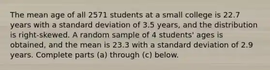 The mean age of all 2571 students at a small college is 22.7 years with a <a href='https://www.questionai.com/knowledge/kqGUr1Cldy-standard-deviation' class='anchor-knowledge'>standard deviation</a> of 3.5 years, and the distribution is​ right-skewed. A random sample of 4 ​students' ages is​ obtained, and the mean is 23.3 with a standard deviation of 2.9 years. Complete parts​ (a) through​ (c) below.