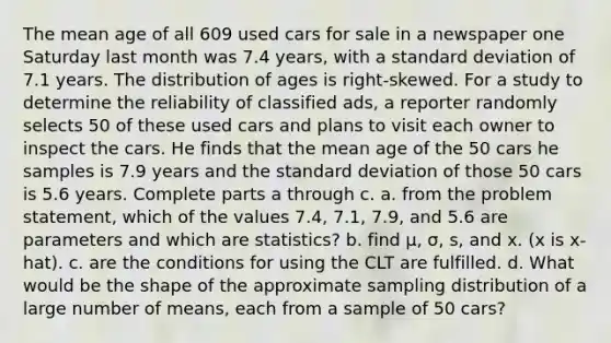 The mean age of all 609 used cars for sale in a newspaper one Saturday last month was 7.4 ​years, with a standard deviation of 7.1 years. The distribution of ages is​ right-skewed. For a study to determine the reliability of classified​ ads, a reporter randomly selects 50 of these used cars and plans to visit each owner to inspect the cars. He finds that the mean age of the 50 cars he samples is 7.9 years and the standard deviation of those 50 cars is 5.6 years. Complete parts a through c. a. from the problem​ statement, which of the values 7.4​, 7.1​, 7.9, and 5.6 are parameters and which are​ statistics? b. find μ​, σ​, ​s, and x. (x is x-hat). c. are the conditions for using the CLT are fulfilled. d. What would be the shape of the approximate sampling distribution of a large number of​ means, each from a sample of 50 ​cars?