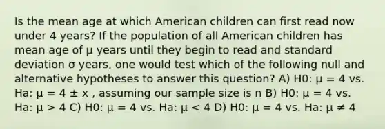 Is the mean age at which American children can first read now under 4 years? If the population of all American children has mean age of µ years until they begin to read and standard deviation σ years, one would test which of the following null and alternative hypotheses to answer this question? A) H0: µ = 4 vs. Ha: µ = 4 ± x , assuming our sample size is n B) H0: µ = 4 vs. Ha: µ > 4 C) H0: µ = 4 vs. Ha: µ < 4 D) H0: µ = 4 vs. Ha: µ ≠ 4