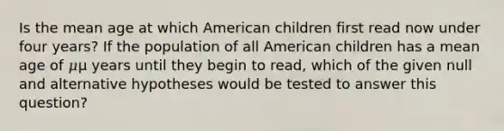 Is the mean age at which American children first read now under four years? If the population of all American children has a mean age of 𝜇μ years until they begin to read, which of the given null and alternative hypotheses would be tested to answer this question?