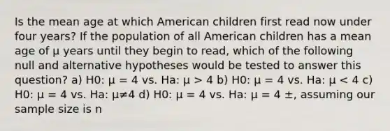 Is the mean age at which American children first read now under four years? If the population of all American children has a mean age of µ years until they begin to read, which of the following null and alternative hypotheses would be tested to answer this question? a) H0: µ = 4 vs. Ha: µ > 4 b) H0: µ = 4 vs. Ha: µ < 4 c) H0: µ = 4 vs. Ha: µ≠4 d) H0: µ = 4 vs. Ha: µ = 4 ±, assuming our sample size is n