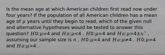 Is the mean age at which American children first read now under four years? If the population of all American children has a mean age of 𝜇 years until they begin to read, which of the given null and alternative hypotheses would be tested to answer this question? 𝐻0:𝜇=4 and 𝐻𝑎:𝜇 4 .