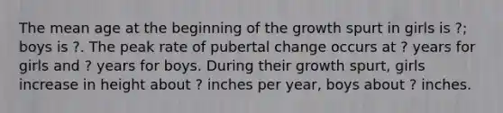 The mean age at the beginning of the growth spurt in girls is ?; boys is ?. The peak rate of pubertal change occurs at ? years for girls and ? years for boys. During their growth spurt, girls increase in height about ? inches per year, boys about ? inches.