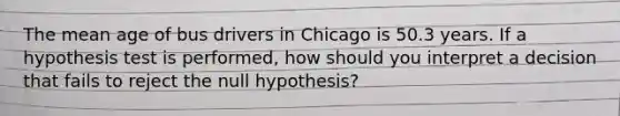 The mean age of bus drivers in Chicago is 50.3 years. If a hypothesis test is performed, how should you interpret a decision that fails to reject the null hypothesis?