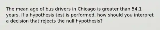 The mean age of bus drivers in Chicago is <a href='https://www.questionai.com/knowledge/ktgHnBD4o3-greater-than' class='anchor-knowledge'>greater than</a> 54.1 years. If a hypothesis test is performed, how should you interpret a decision that rejects the null hypothesis?