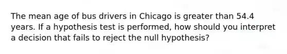 The mean age of bus drivers in Chicago is <a href='https://www.questionai.com/knowledge/ktgHnBD4o3-greater-than' class='anchor-knowledge'>greater than</a> 54.4 years. If a hypothesis test is performed, how should you interpret a decision that fails to reject the null hypothesis?