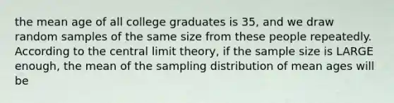 the mean age of all college graduates is 35, and we draw random samples of the same size from these people repeatedly. According to the central limit theory, if the sample size is LARGE enough, the mean of the sampling distribution of mean ages will be