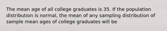 The mean age of all college graduates is 35. If the population distribution is normal, the mean of any sampling distribution of sample mean ages of college graduates will be