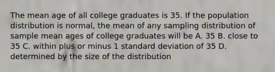 The mean age of all college graduates is 35. If the population distribution is normal, the mean of any sampling distribution of sample mean ages of college graduates will be A. 35 B. close to 35 C. within plus or minus 1 <a href='https://www.questionai.com/knowledge/kqGUr1Cldy-standard-deviation' class='anchor-knowledge'>standard deviation</a> of 35 D. determined by the size of the distribution