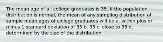 The mean age of all college graduates is 35. If the population distribution is normal, the mean of any sampling distribution of sample mean ages of college graduates will be a. within plus or minus 1 standard deviation of 35 b. 35 c. close to 35 d. determined by the size of the distribution