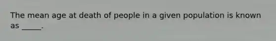 The mean age at death of people in a given population is known as _____.