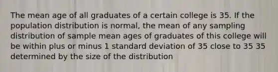 The mean age of all graduates of a certain college is 35. If the population distribution is normal, the mean of any sampling distribution of sample mean ages of graduates of this college will be within plus or minus 1 standard deviation of 35 close to 35 35 determined by the size of the distribution