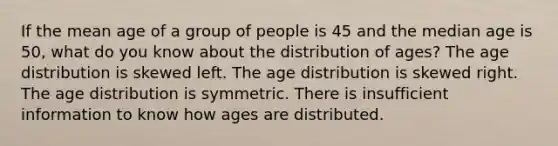 If the mean age of a group of people is 45 and the median age is 50, what do you know about the distribution of ages? The age distribution is skewed left. The age distribution is skewed right. The age distribution is symmetric. There is insufficient information to know how ages are distributed.