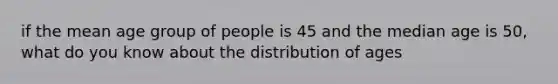 if the mean age group of people is 45 and the median age is 50, what do you know about the distribution of ages