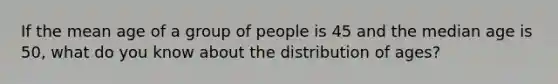 If the mean age of a group of people is 45 and the median age is 50, what do you know about the distribution of ages?