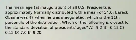 The mean age (at inauguration) of all U.S. Presidents is approximately Normally distributed with a mean of 54.6. Barack Obama was 47 when he was inaugurated, which is the 11th percentile of the distribution. Which of the following is closest to the standard deviation of presidents' ages? A) -9.2 B) -6.18 C) 6.18 D) 7.6 E) 9.20