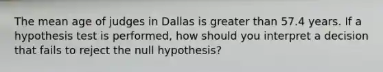 The mean age of judges in Dallas is <a href='https://www.questionai.com/knowledge/ktgHnBD4o3-greater-than' class='anchor-knowledge'>greater than</a> 57.4 years. If a hypothesis test is performed, how should you interpret a decision that fails to reject the null hypothesis?