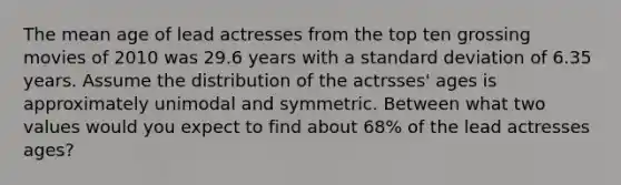 The mean age of lead actresses from the top ten grossing movies of 2010 was 29.6 years with a <a href='https://www.questionai.com/knowledge/kqGUr1Cldy-standard-deviation' class='anchor-knowledge'>standard deviation</a> of 6.35 years. Assume the distribution of the actrsses' ages is approximately unimodal and symmetric. Between what two values would you expect to find about 68% of the lead actresses ages?