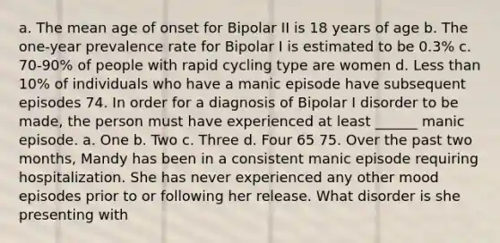 a. The mean age of onset for Bipolar II is 18 years of age b. The one-year prevalence rate for Bipolar I is estimated to be 0.3% c. 70-90% of people with rapid cycling type are women d. Less than 10% of individuals who have a manic episode have subsequent episodes 74. In order for a diagnosis of Bipolar I disorder to be made, the person must have experienced at least ______ manic episode. a. One b. Two c. Three d. Four 65 75. Over the past two months, Mandy has been in a consistent manic episode requiring hospitalization. She has never experienced any other mood episodes prior to or following her release. What disorder is she presenting with