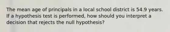 The mean age of principals in a local school district is 54.9 years. If a hypothesis test is performed, how should you interpret a decision that rejects the null hypothesis?