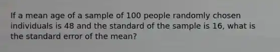 If a mean age of a sample of 100 people randomly chosen individuals is 48 and the standard of the sample is 16, what is the standard error of the mean?