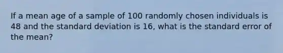 If a mean age of a sample of 100 randomly chosen individuals is 48 and the standard deviation is 16, what is the standard error of the mean?