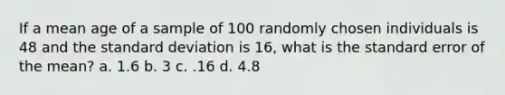 If a mean age of a sample of 100 randomly chosen individuals is 48 and the <a href='https://www.questionai.com/knowledge/kqGUr1Cldy-standard-deviation' class='anchor-knowledge'>standard deviation</a> is 16, what is the standard error of the mean? a. 1.6 b. 3 c. .16 d. 4.8