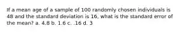 If a mean age of a sample of 100 randomly chosen individuals is 48 and the standard deviation is 16, what is the standard error of the mean? a. 4.8 b. 1.6 c. .16 d. 3