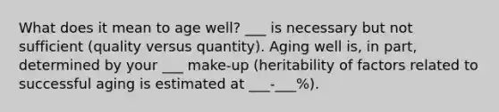 What does it mean to age well? ___ is necessary but not sufficient (quality versus quantity). Aging well is, in part, determined by your ___ make-up (heritability of factors related to successful aging is estimated at ___-___%).