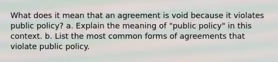 What does it mean that an agreement is void because it violates public policy? a. Explain the meaning of "public policy" in this context. b. List the most common forms of agreements that violate public policy.