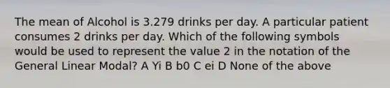 The mean of Alcohol is 3.279 drinks per day. A particular patient consumes 2 drinks per day. Which of the following symbols would be used to represent the value 2 in the notation of the General Linear Modal? A Yi B b0 C ei D None of the above