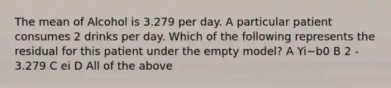 The mean of Alcohol is 3.279 per day. A particular patient consumes 2 drinks per day. Which of the following represents the residual for this patient under the empty model? A Yi−b0 B 2 - 3.279 C ei D All of the above