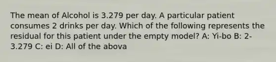 The mean of Alcohol is 3.279 per day. A particular patient consumes 2 drinks per day. Which of the following represents the residual for this patient under the empty model? A: Yi-bo B: 2-3.279 C: ei D: All of the abova